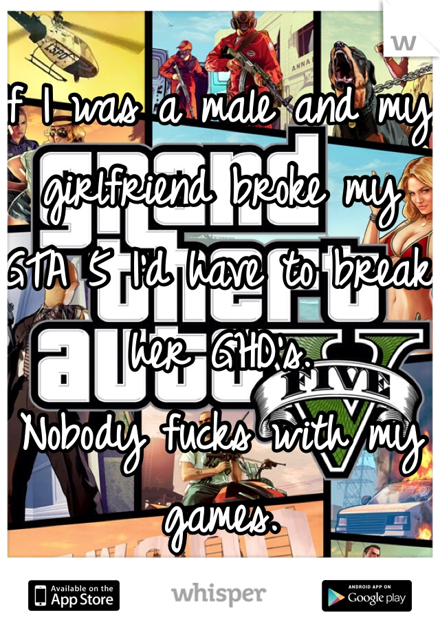 If I was a male and my girlfriend broke my GTA 5 I'd have to break her GHD's. 
Nobody fucks with my games. 