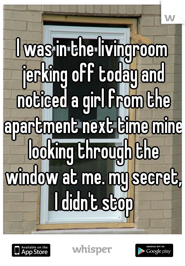 I was in the livingroom jerking off today and noticed a girl from the apartment next time mine looking through the window at me. my secret, I didn't stop