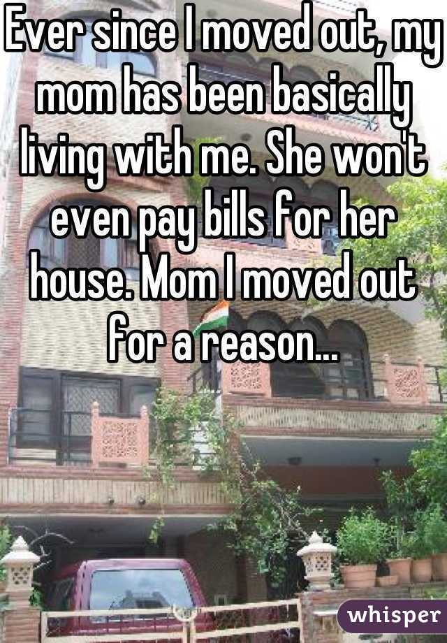 Ever since I moved out, my mom has been basically living with me. She won't even pay bills for her house. Mom I moved out for a reason...