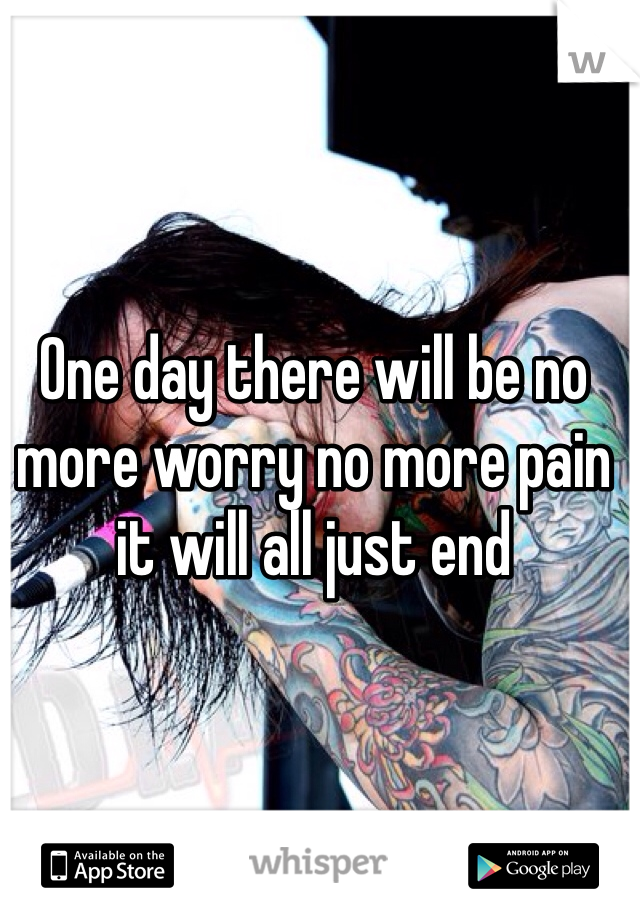 One day there will be no more worry no more pain it will all just end