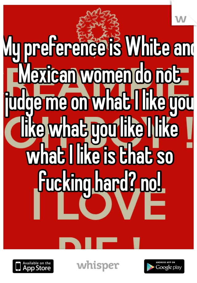 My preference is White and Mexican women do not judge me on what I like you like what you like I like what I like is that so fucking hard? no!