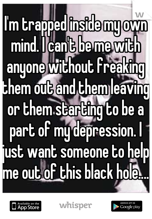 I'm trapped inside my own mind. I can't be me with anyone without freaking them out and them leaving or them starting to be a part of my depression. I just want someone to help me out of this black hole....