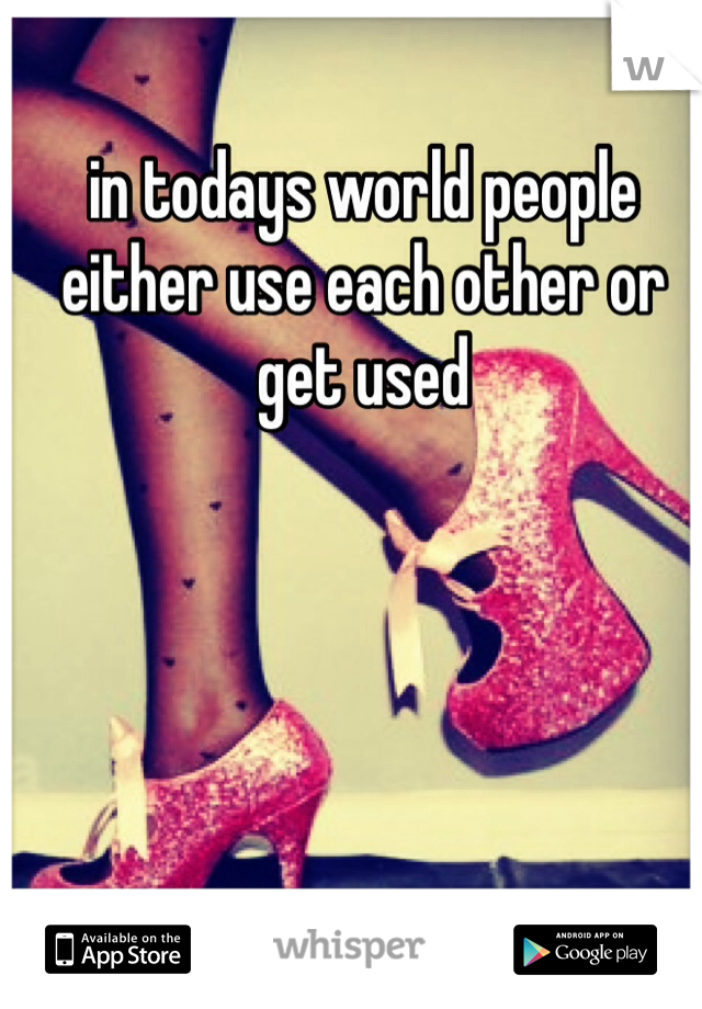 in todays world people either use each other or get used 