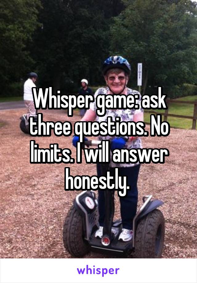 Whisper game: ask three questions. No limits. I will answer honestly. 