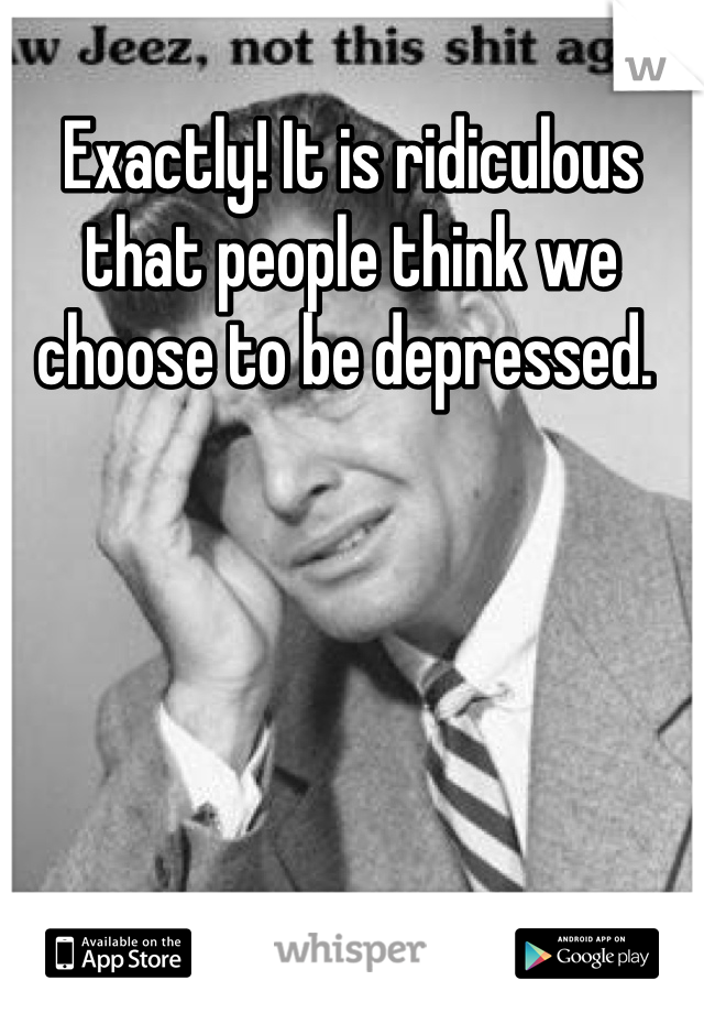 Exactly! It is ridiculous that people think we choose to be depressed. 