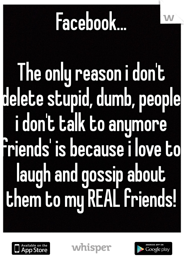 Facebook...

The only reason i don't delete stupid, dumb, people i don't talk to anymore 'friends' is because i love to laugh and gossip about them to my REAL friends! 