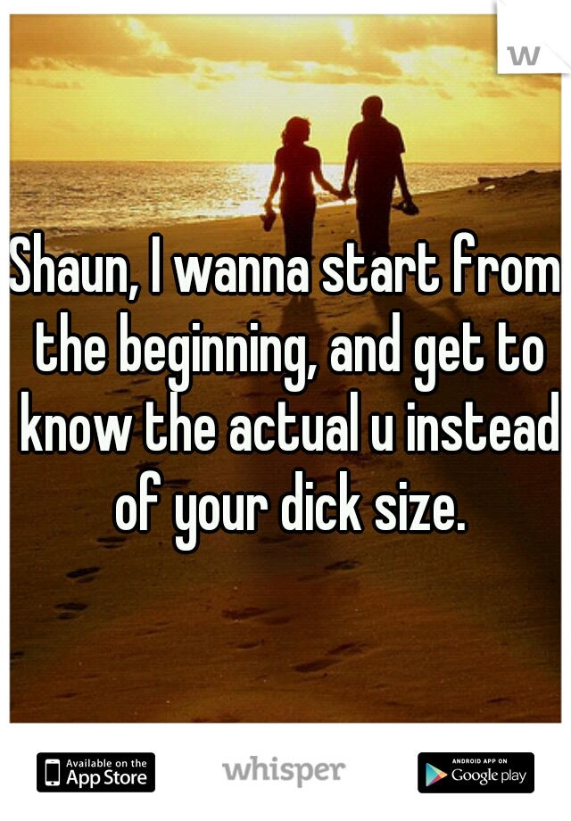 Shaun, I wanna start from the beginning, and get to know the actual u instead of your dick size.