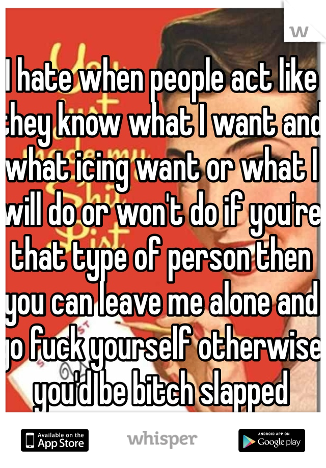 I hate when people act like they know what I want and what icing want or what I will do or won't do if you're that type of person then you can leave me alone and go fuck yourself otherwise you'd be bitch slapped 