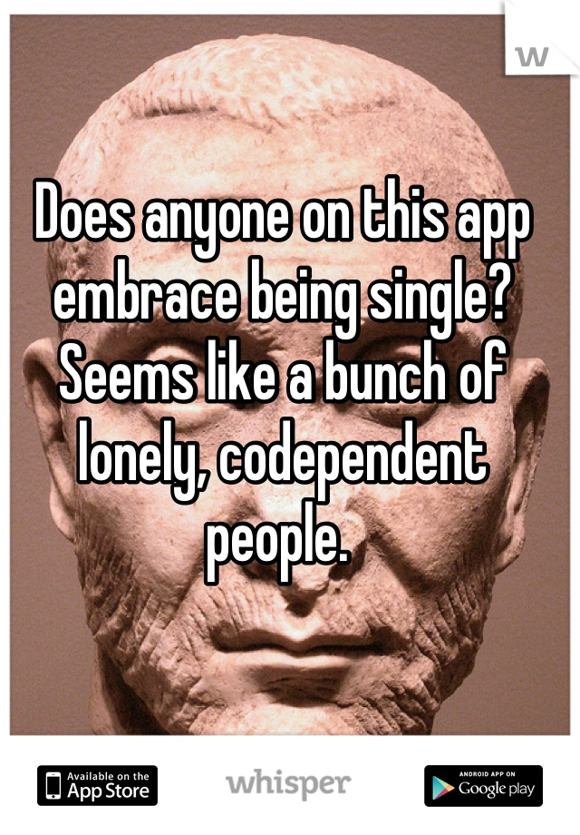 Does anyone on this app embrace being single? Seems like a bunch of lonely, codependent people. 