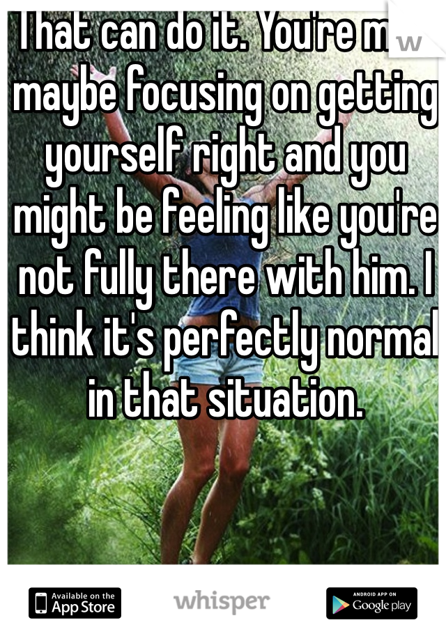 That can do it. You're mind maybe focusing on getting yourself right and you might be feeling like you're not fully there with him. I think it's perfectly normal in that situation.