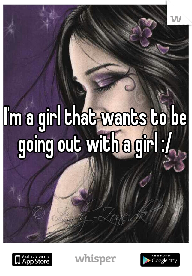 I'm a girl that wants to be going out with a girl :/ 