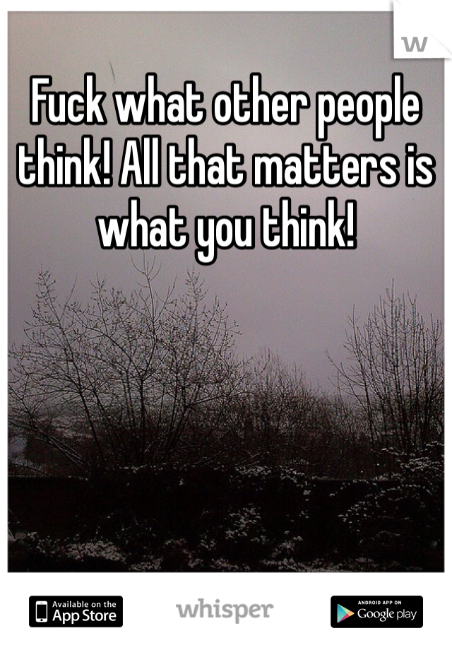 Fuck what other people think! All that matters is what you think!