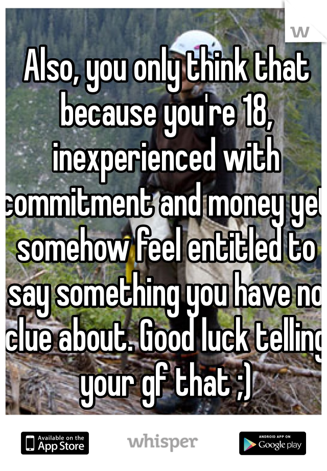 Also, you only think that because you're 18, inexperienced with commitment and money yet somehow feel entitled to say something you have no clue about. Good luck telling your gf that ;)