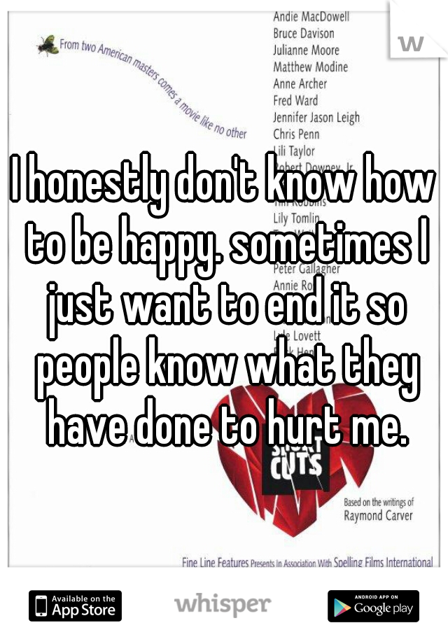 I honestly don't know how to be happy. sometimes I just want to end it so people know what they have done to hurt me.