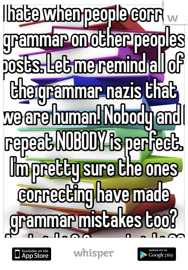 I hate when people correct grammar on other peoples posts. Let me remind all of the grammar nazis that we are human! Nobody and I repeat NOBODY is perfect. I'm pretty sure the ones correcting have made grammar mistakes too? Am I right? Or am I right?? 