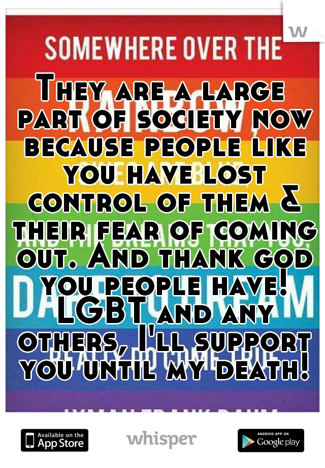 They are a large part of society now because people like you have lost control of them & their fear of coming out. And thank god you people have! LGBT and any others, I'll support you until my death!