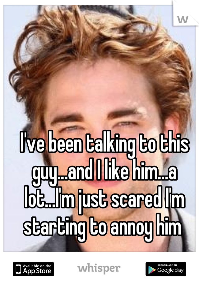 I've been talking to this guy...and I like him...a lot...I'm just scared I'm starting to annoy him 
