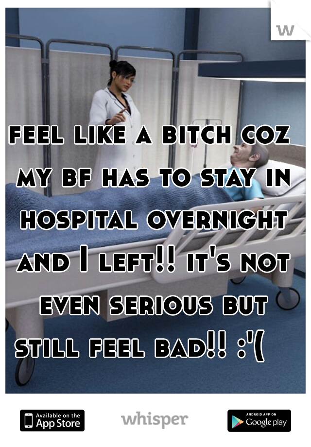 feel like a bitch coz my bf has to stay in hospital overnight and I left!! it's not even serious but still feel bad!! :'(   