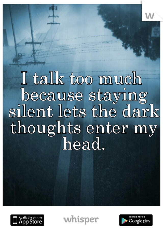 I talk too much because staying silent lets the dark thoughts enter my head.