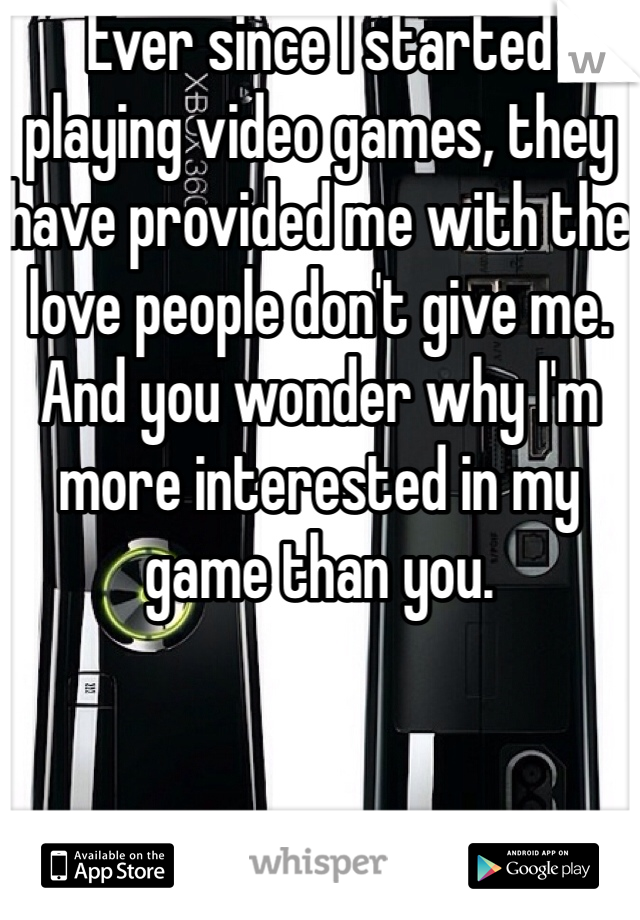 Ever since I started playing video games, they have provided me with the love people don't give me. And you wonder why I'm more interested in my game than you. 