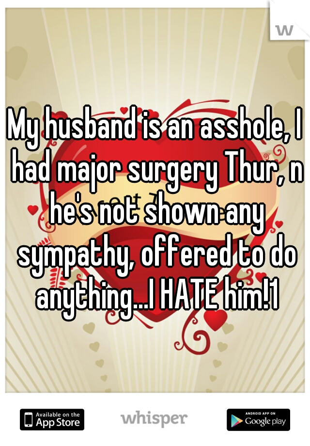 My husband is an asshole, I had major surgery Thur, n he's not shown any sympathy, offered to do anything...I HATE him!1