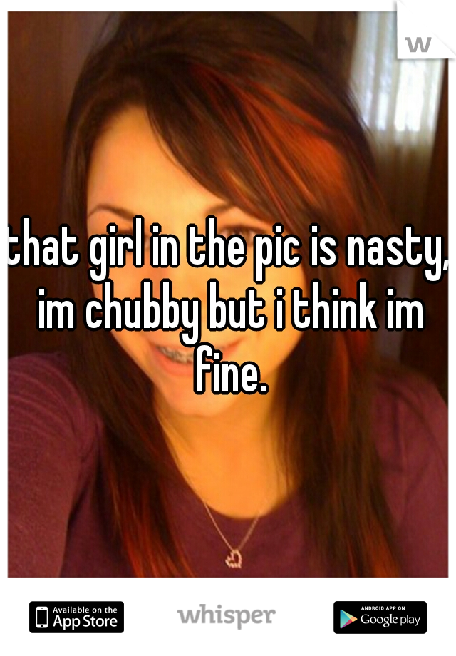 that girl in the pic is nasty, im chubby but i think im fine.