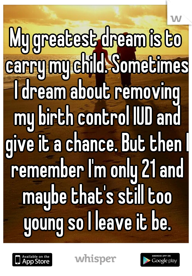 My greatest dream is to carry my child. Sometimes I dream about removing my birth control IUD and give it a chance. But then I remember I'm only 21 and maybe that's still too young so I leave it be.