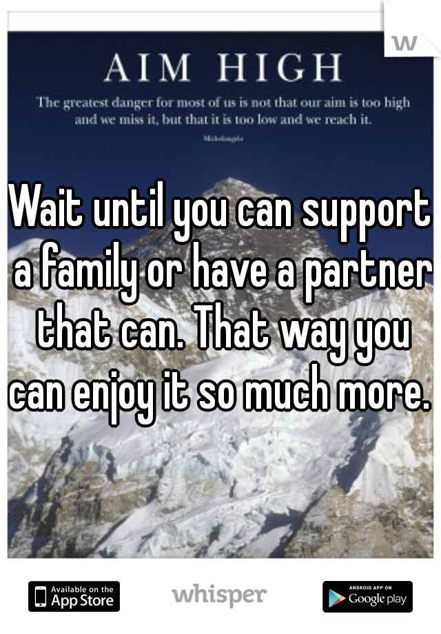 Wait until you can support a family or have a partner that can. That way you can enjoy it so much more. 