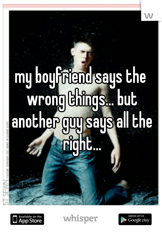 my boyfriend says the wrong things... but another guy says all the right...
