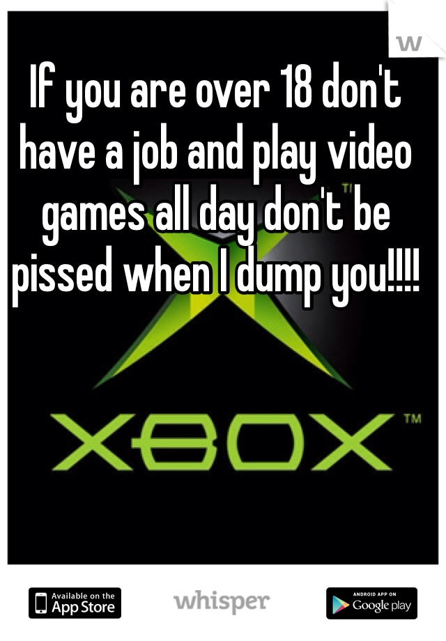 If you are over 18 don't have a job and play video games all day don't be pissed when I dump you!!!! 