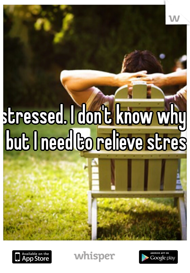 stressed. I don't know why. but I need to relieve stress