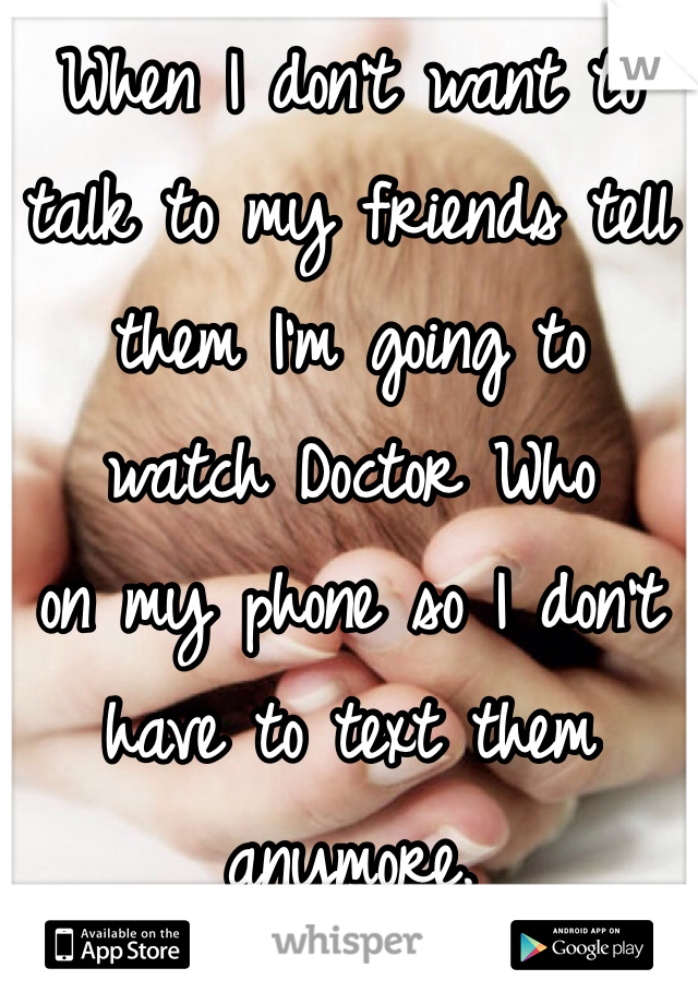 When I don't want to 
talk to my friends tell 
them I'm going to 
watch Doctor Who 
on my phone so I don't have to text them anymore. 