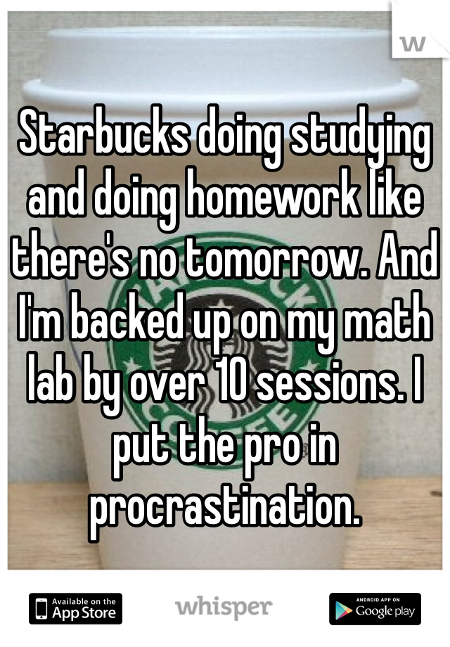 Starbucks doing studying and doing homework like there's no tomorrow. And I'm backed up on my math lab by over 10 sessions. I put the pro in procrastination. 
