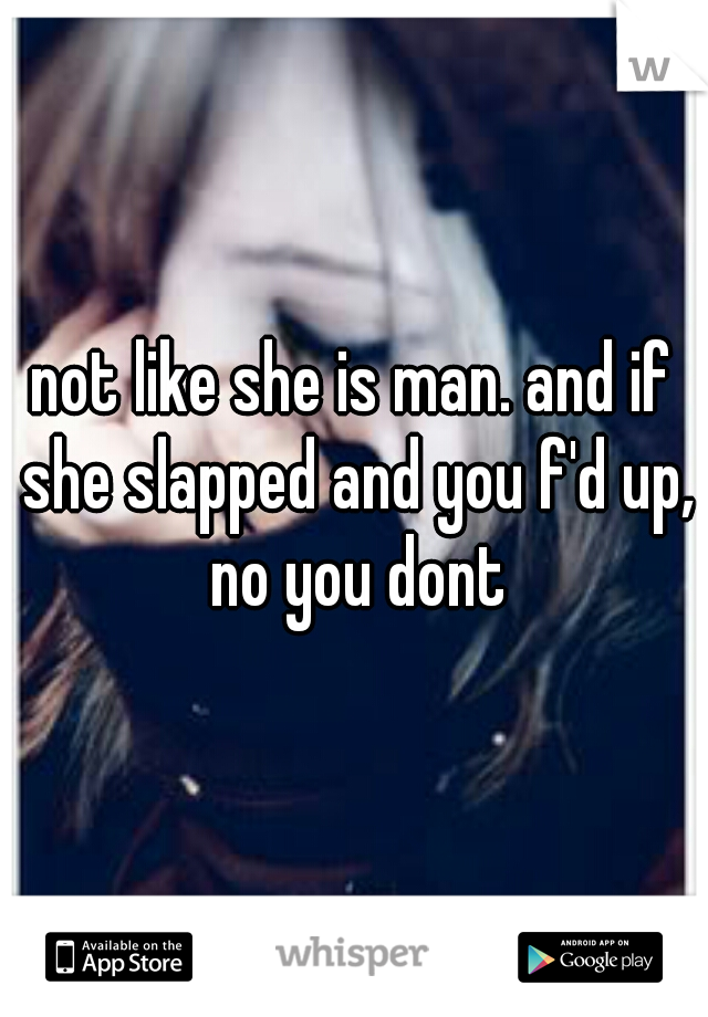 not like she is man. and if she slapped and you f'd up, no you dont