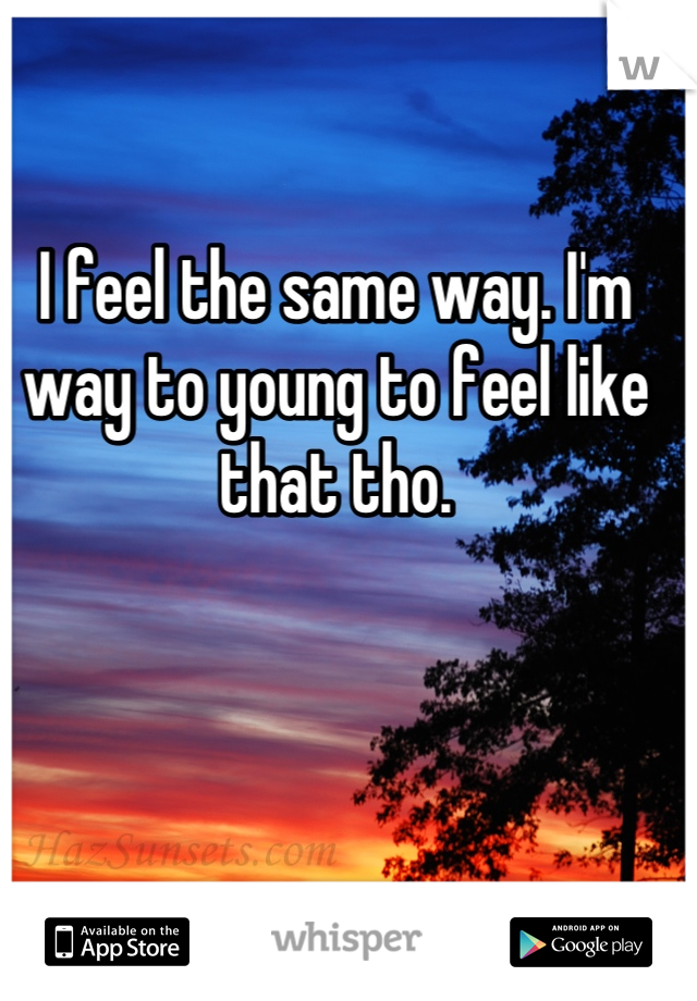 I feel the same way. I'm way to young to feel like that tho.