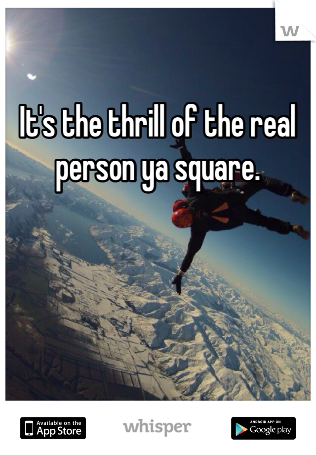 It's the thrill of the real person ya square. 