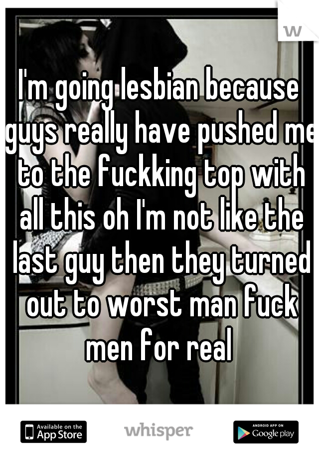 I'm going lesbian because guys really have pushed me to the fuckking top with all this oh I'm not like the last guy then they turned out to worst man fuck men for real 