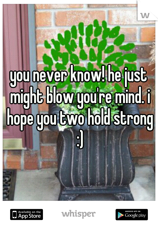 you never know! he just might blow you're mind. i hope you two hold strong :)