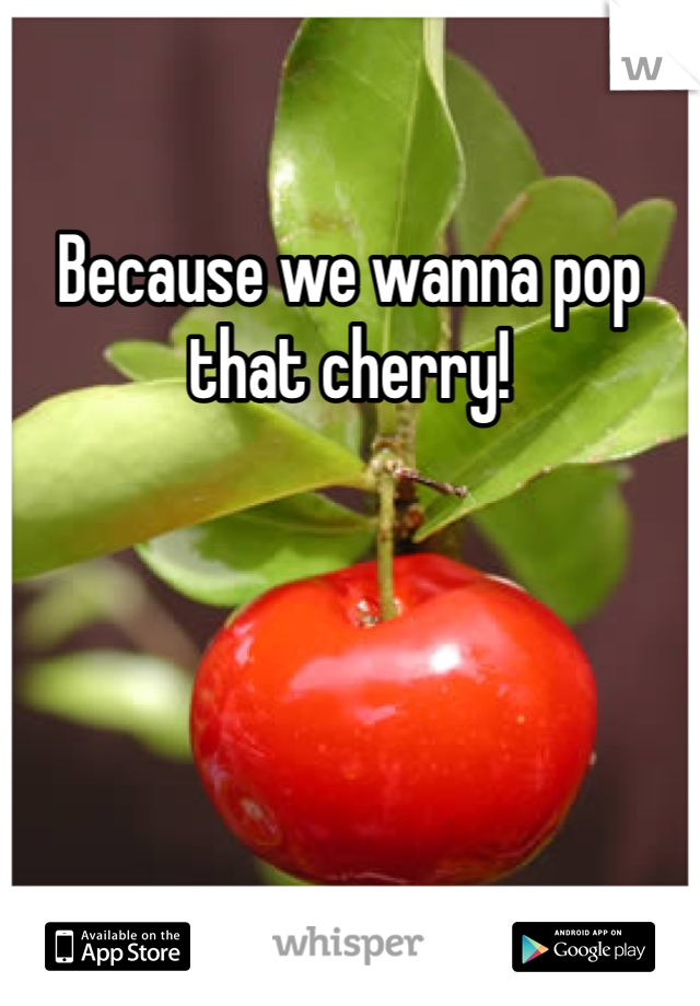 Because we wanna pop that cherry!