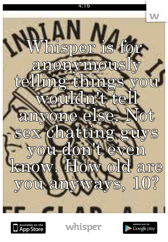 Whisper is for anonymously telling things you wouldn't tell anyone else. Not sex chatting guys you don't even know. How old are you anyways, 10?
