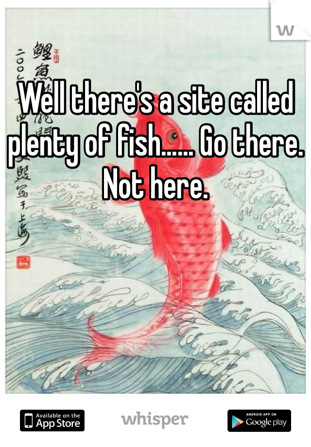 Well there's a site called plenty of fish...... Go there. Not here.