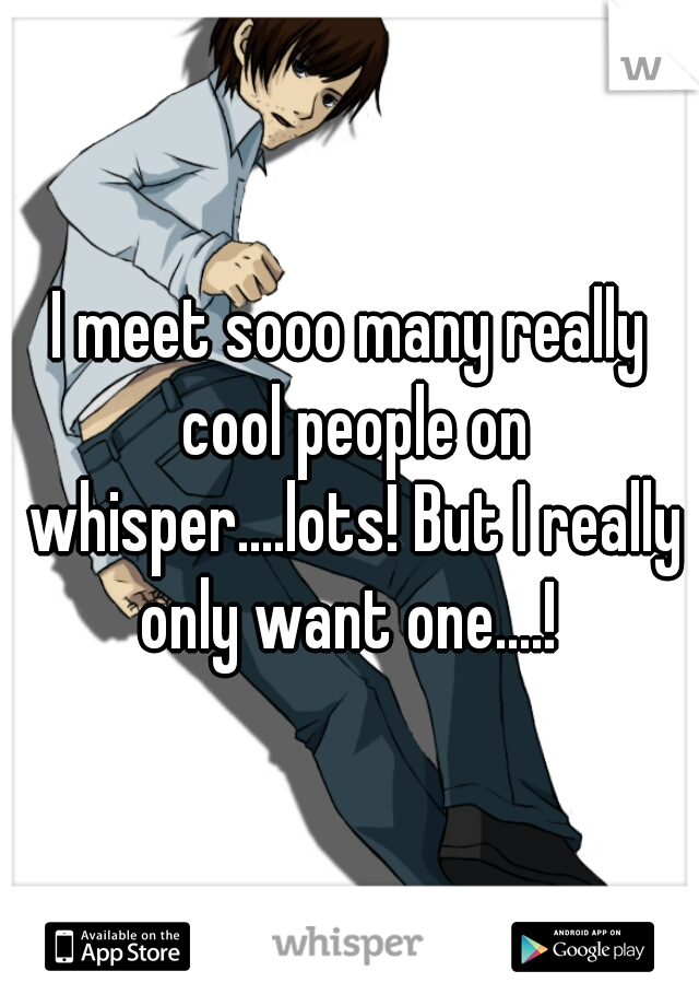 I meet sooo many really cool people on whisper....lots! But I really only want one....! 