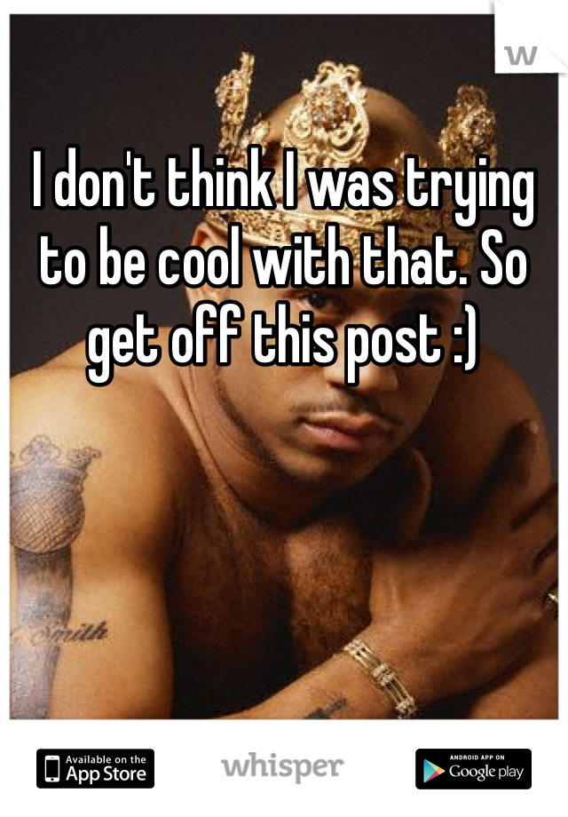 I don't think I was trying to be cool with that. So get off this post :) 