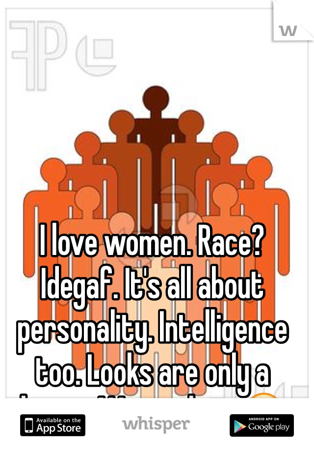 I love women. Race? Idegaf. It's all about personality. Intelligence too. Looks are only a bonus. Woman here😏
