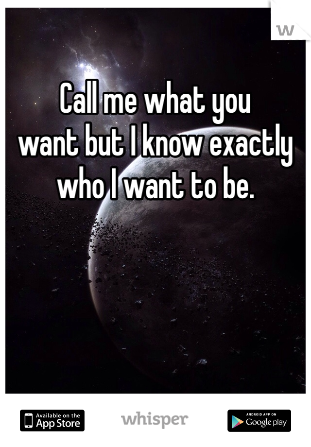 Call me what you
want but I know exactly who I want to be.