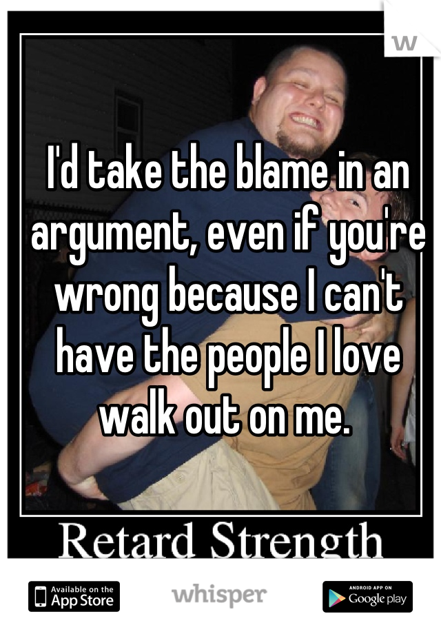 I'd take the blame in an argument, even if you're wrong because I can't have the people I love walk out on me. 