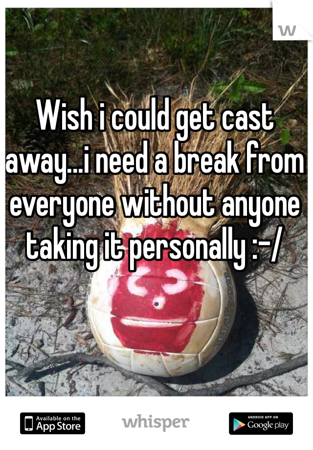 Wish i could get cast away...i need a break from everyone without anyone taking it personally :-/ 