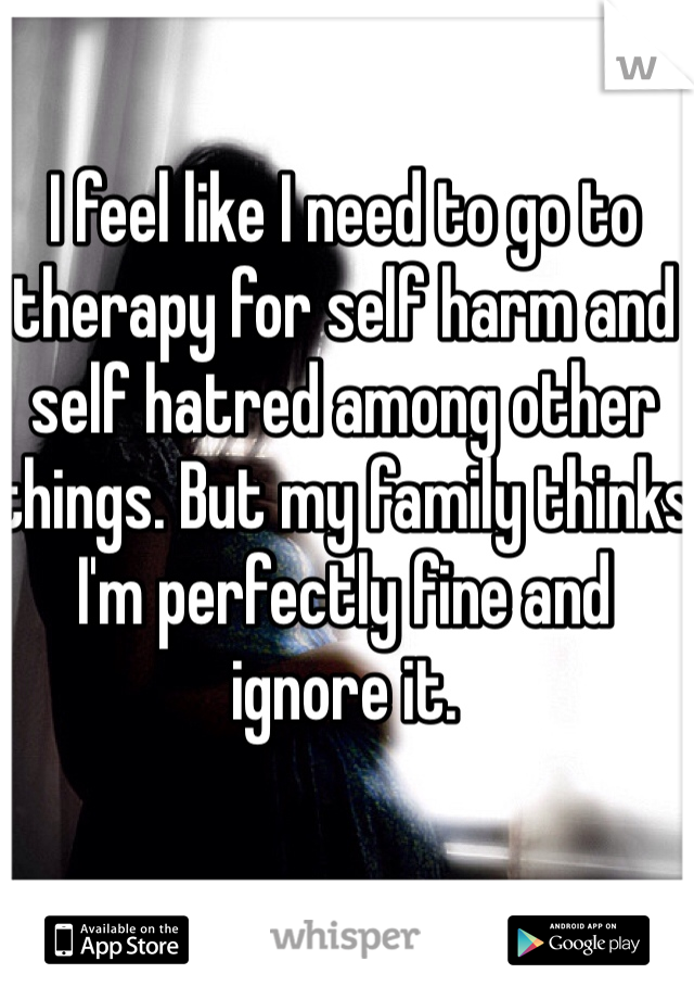 I feel like I need to go to therapy for self harm and self hatred among other things. But my family thinks I'm perfectly fine and ignore it. 