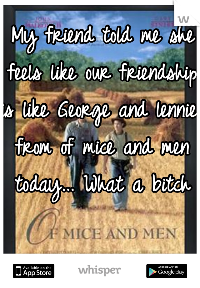My friend told me she feels like our friendship is like George and lennie from of mice and men today... What a bitch