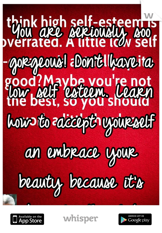 You are seriously soo gorgeous! Don't have a low self esteem. Learn how to accept yourself an embrace your beauty because it's obviously there! (: 